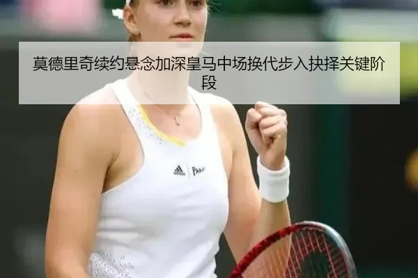 莫德里奇续约悬念加深皇马中场换代步入抉择关键阶段