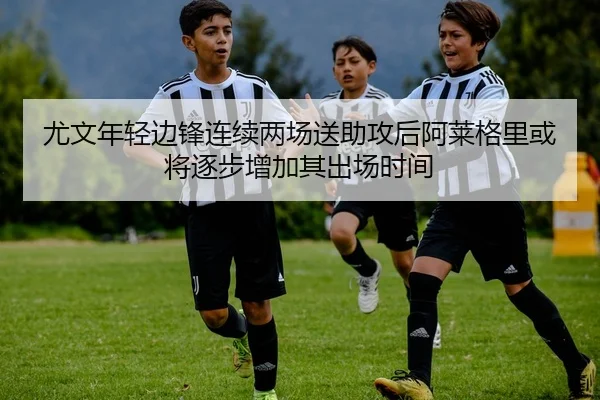 尤文年轻边锋连续两场送助攻后阿莱格里或将逐步增加其出场时间